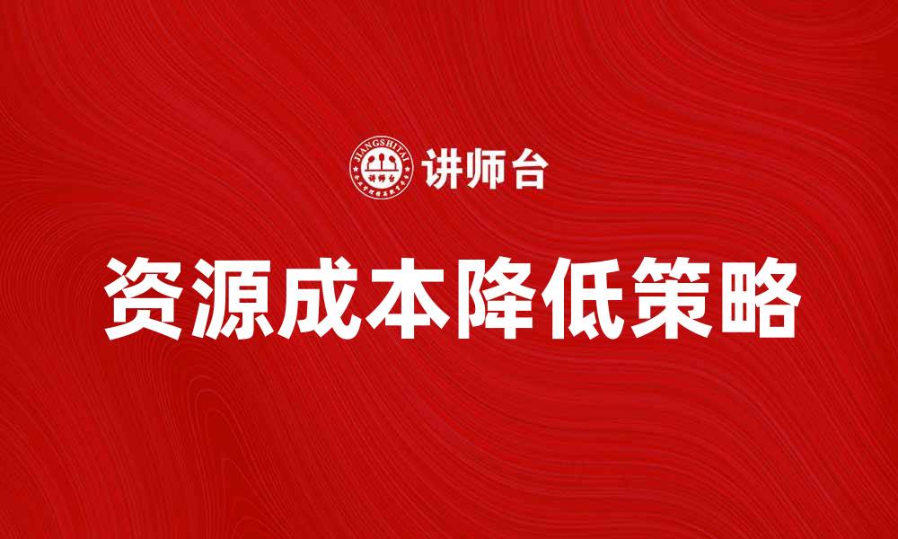 文章探索如何有效降低资源成本提升企业竞争力的缩略图
