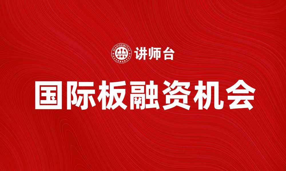 文章国际板助力企业融资，拓展全球市场机遇的缩略图