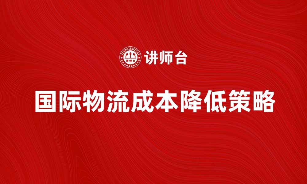 文章如何有效降低国际物流成本提升竞争力的缩略图