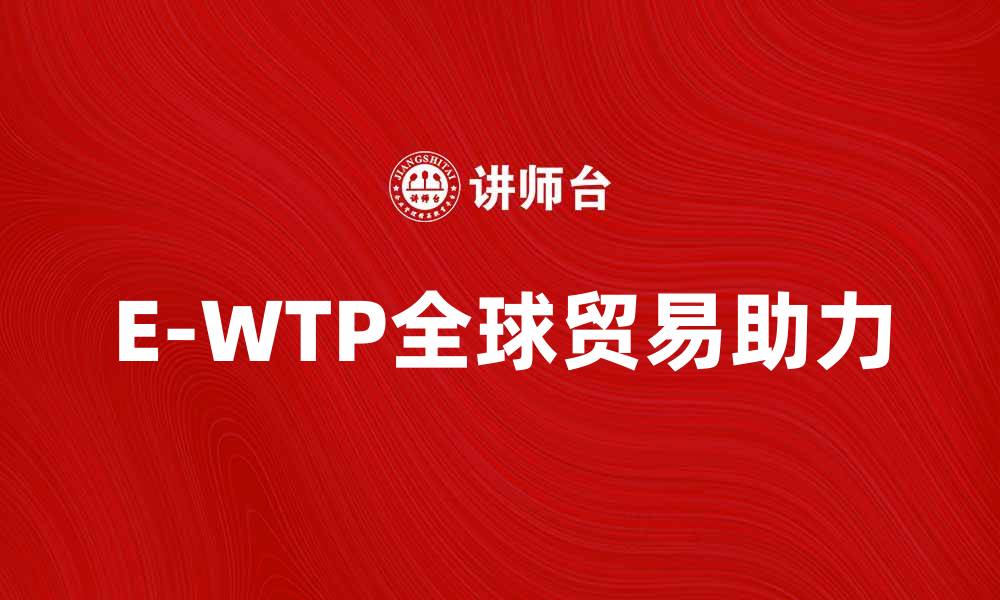 文章E-WTP助力全球贸易新格局的探索与实践的缩略图