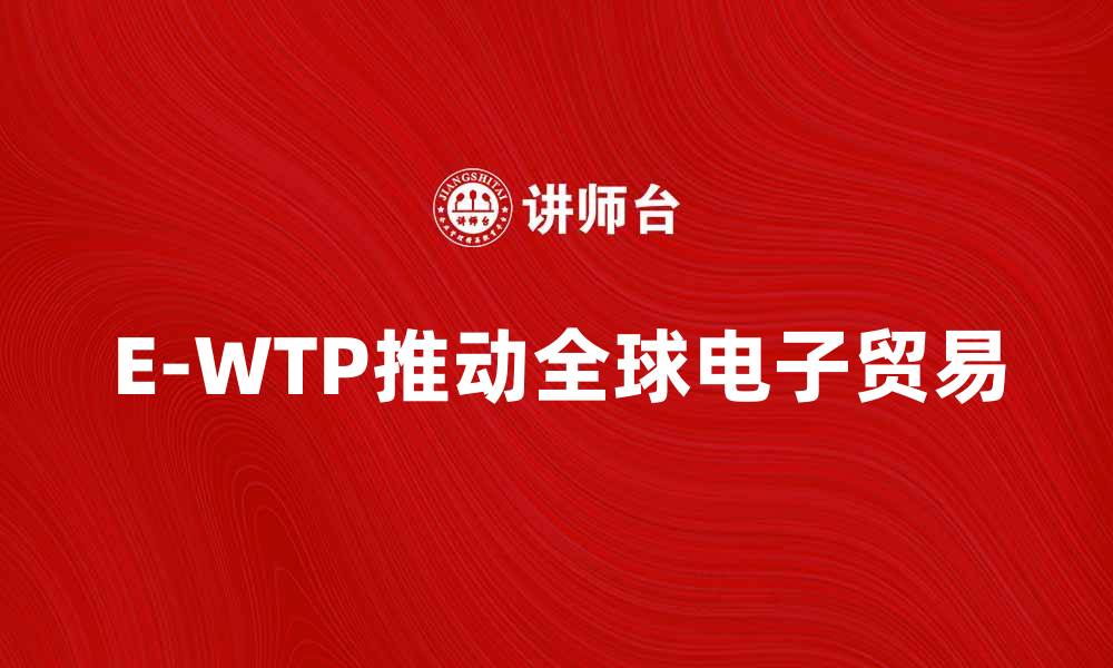 文章探索E-WTP：推动全球电子贸易的新机遇的缩略图