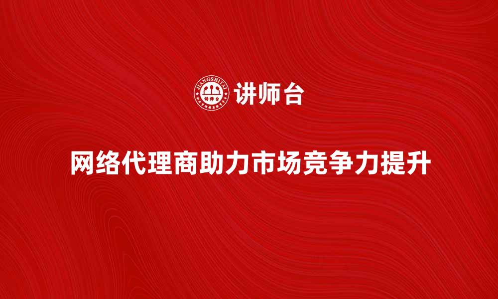 文章网络代理商如何帮助企业提升市场竞争力的缩略图