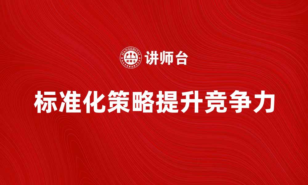 文章掌握标准化策略提升企业竞争力的方法的缩略图