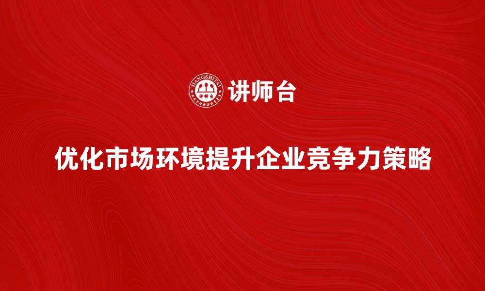 文章优化市场环境提升企业竞争力的策略探讨的缩略图