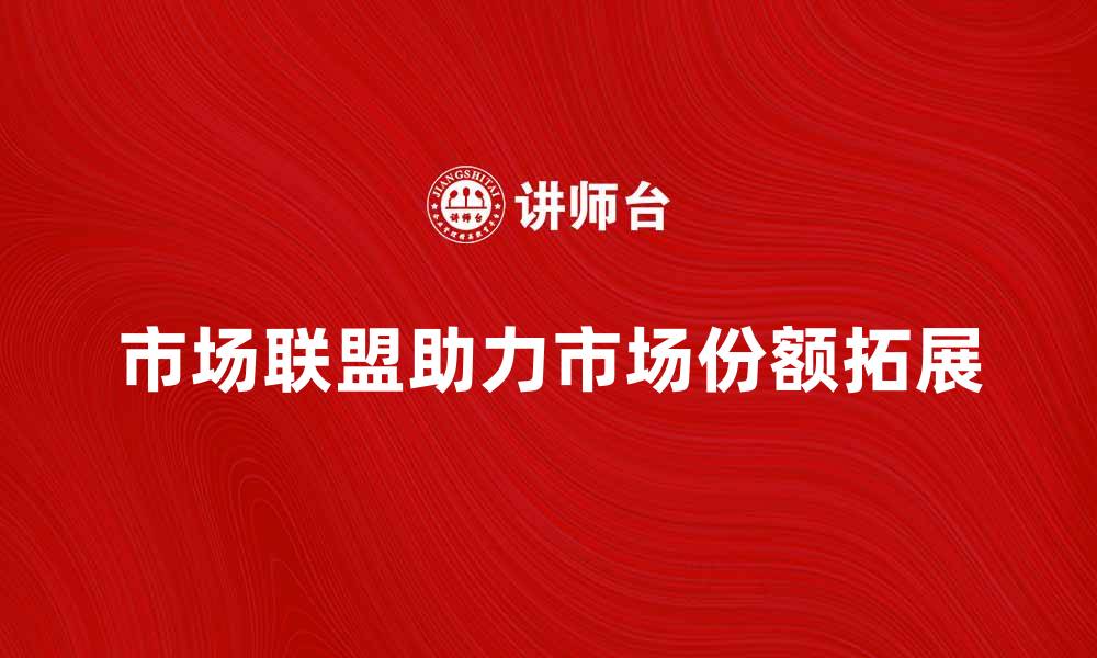 文章市场联盟如何助力企业快速拓展市场份额的缩略图
