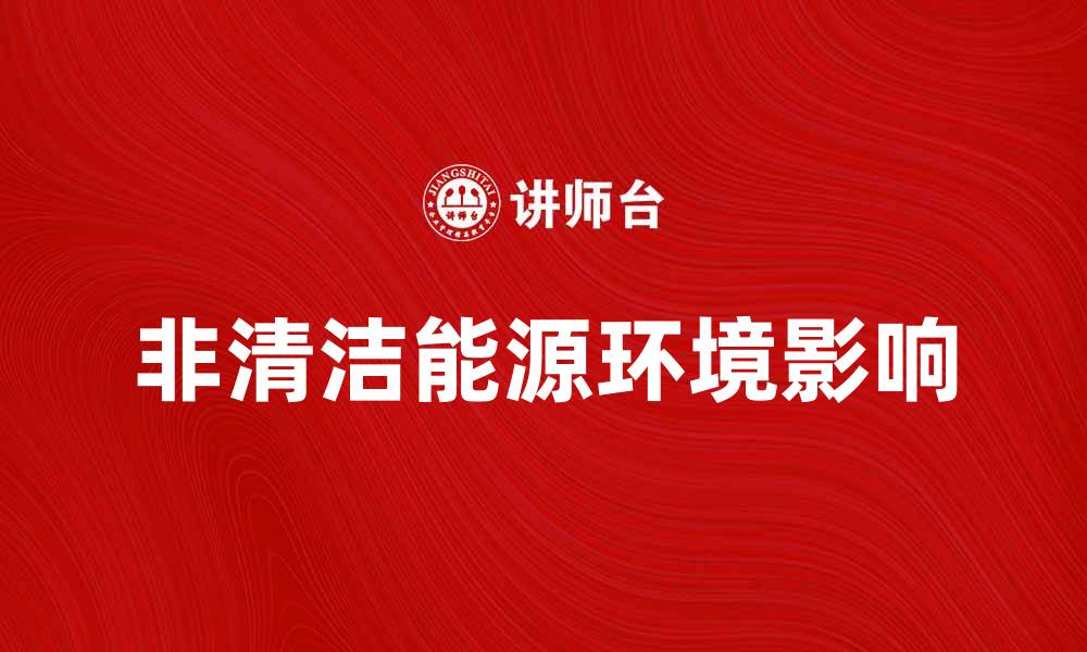 文章非清洁能源对环境的影响与可持续发展探讨的缩略图