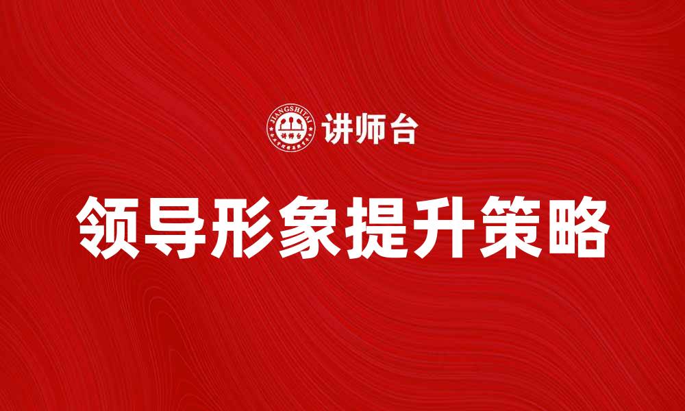 文章提升领导形象的五大关键策略与技巧的缩略图