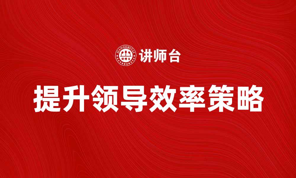 文章提升领导效率的五大关键策略与实践分享的缩略图