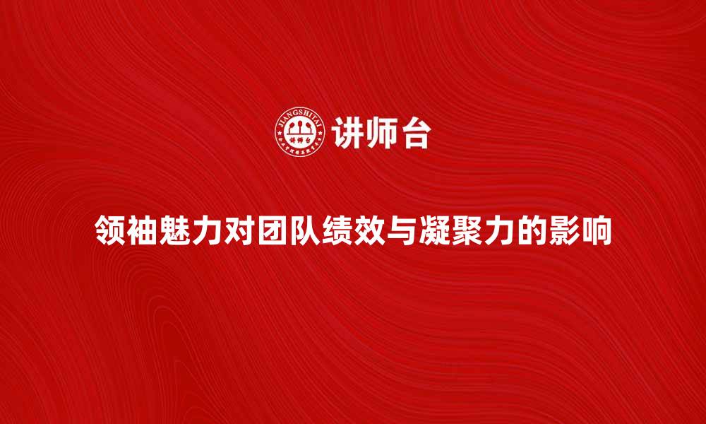 文章领袖魅力如何影响团队绩效与凝聚力的缩略图