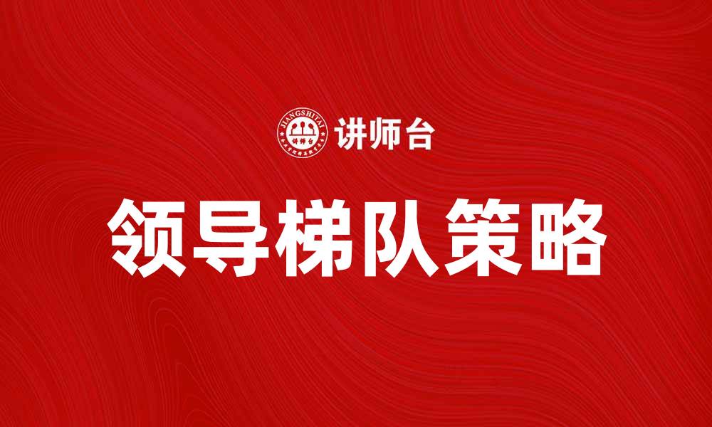 文章提升团队效能的关键：构建领导梯队策略的缩略图
