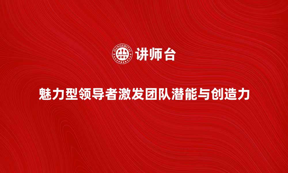 文章魅力型领导者如何激发团队潜能与创造力的缩略图