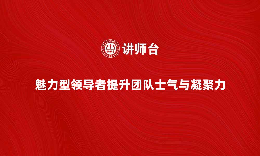 魅力型领导者提升团队士气与凝聚力