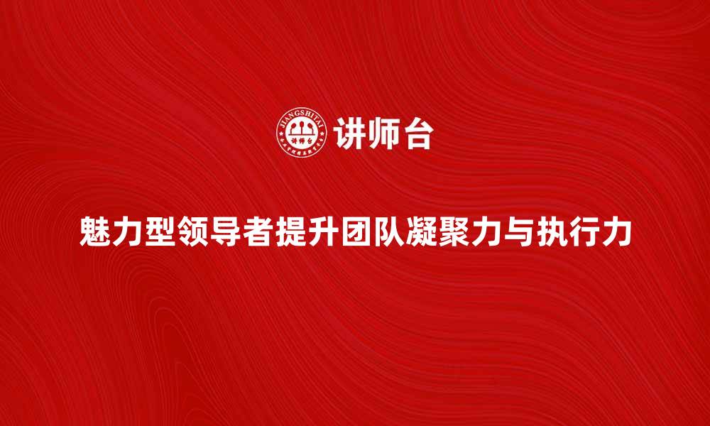 文章魅力型领导者：如何提升团队凝聚力与执行力的缩略图