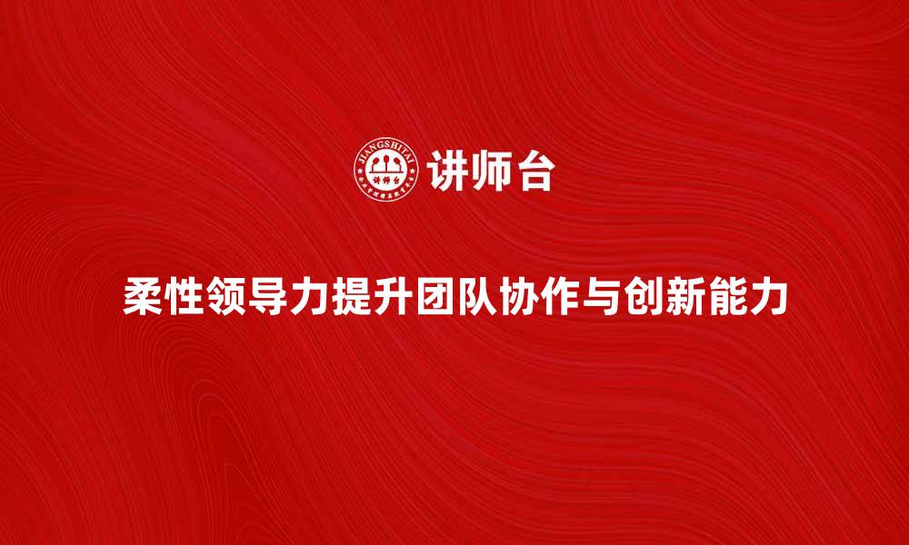 文章柔性领导力：提升团队协作与创新能力的关键的缩略图