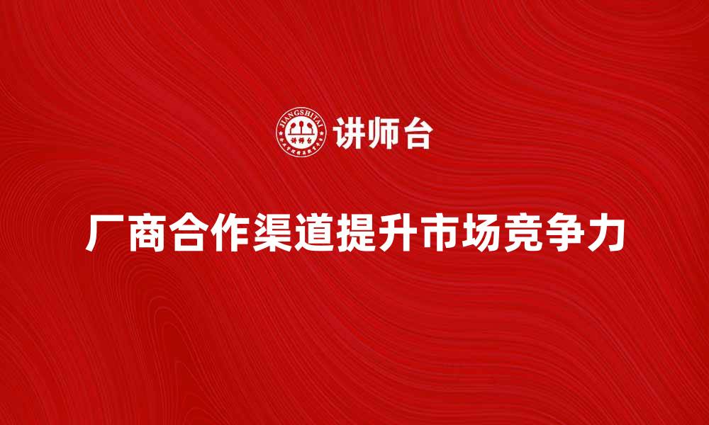 文章厂商合作渠道如何提升企业市场竞争力的缩略图
