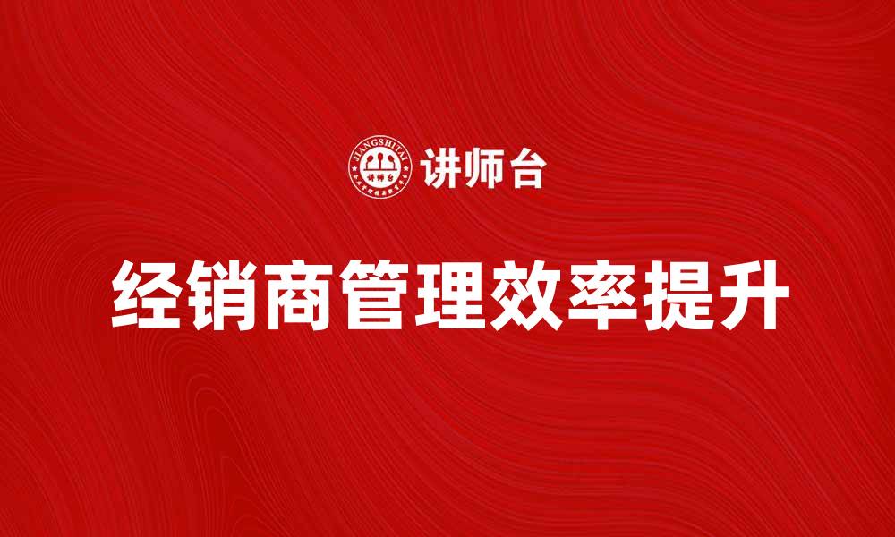 文章提升经销商管理效率的关键策略与实践的缩略图