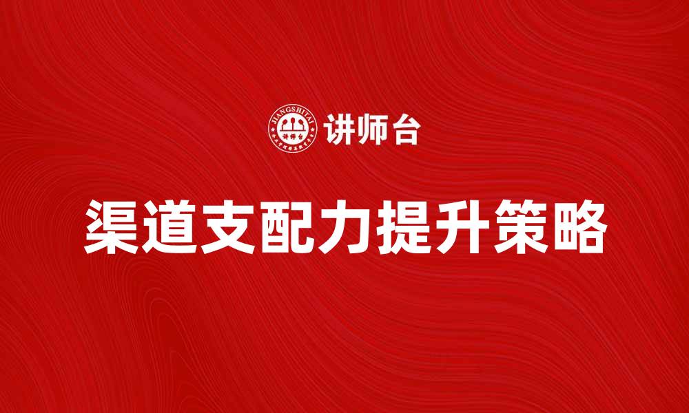 文章提升渠道支配力的关键策略与实用技巧的缩略图