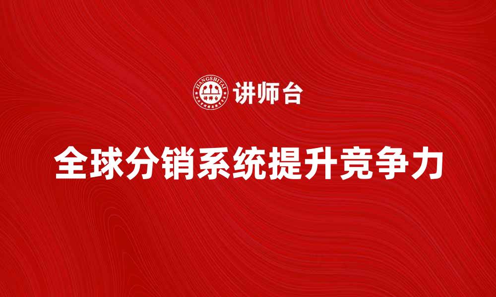 文章全球分销系统如何提升企业市场竞争力的缩略图