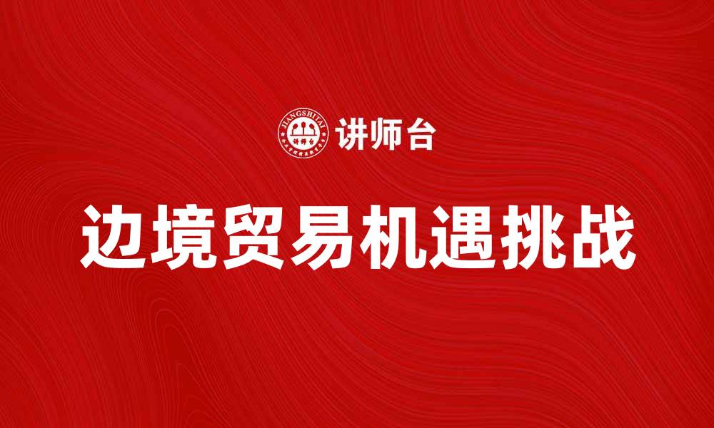文章边境贸易的机遇与挑战：如何把握发展新机遇的缩略图