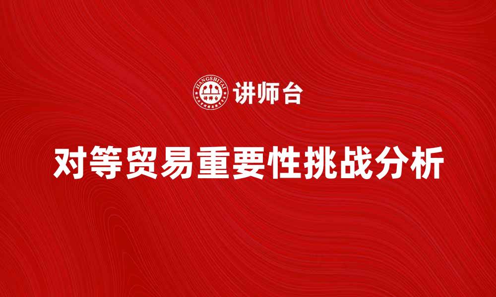 文章对等贸易在国际经济中的重要性与挑战分析的缩略图