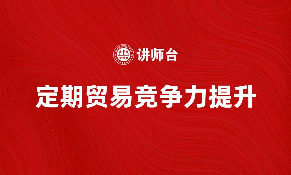 文章定期贸易助力企业提升国际市场竞争力的缩略图