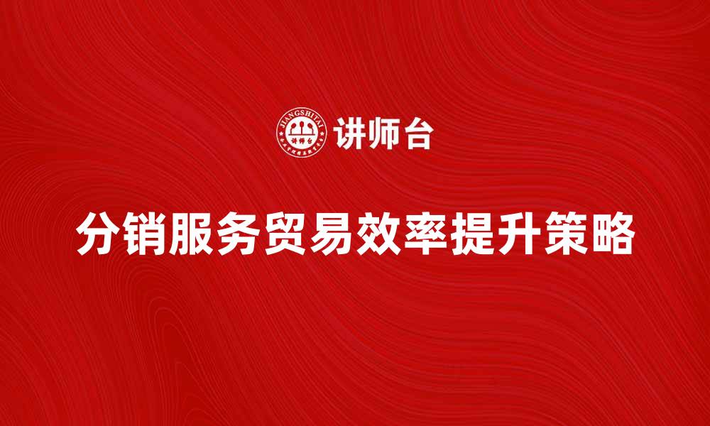 文章提升分销服务贸易效率的五大策略的缩略图