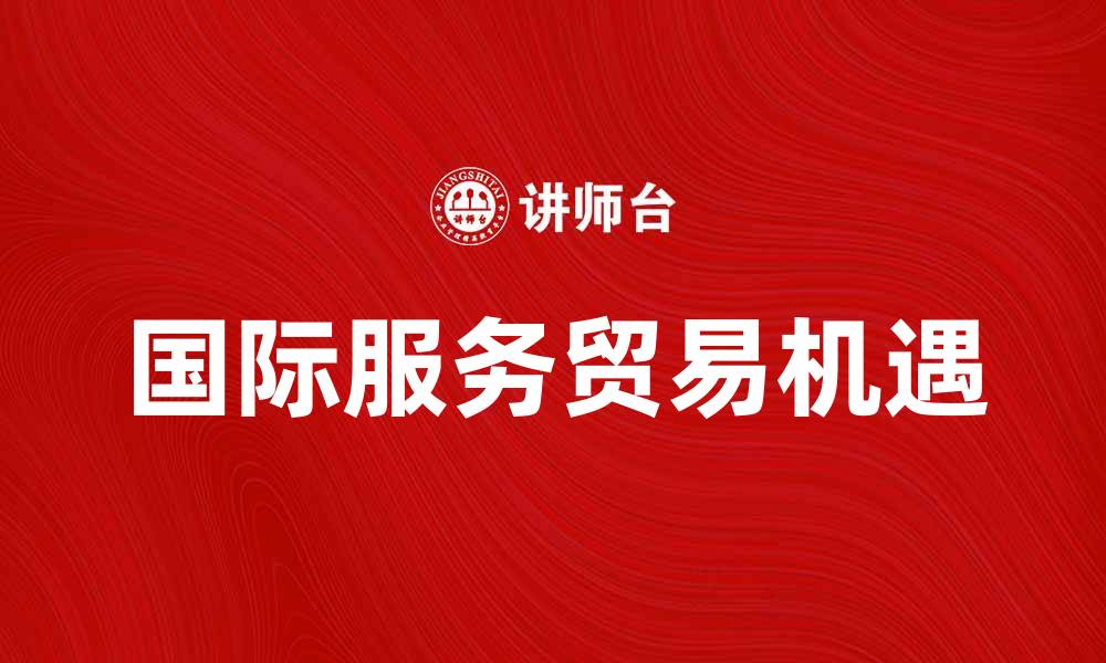 文章国际服务贸易：推动全球经济的新动力与机遇的缩略图