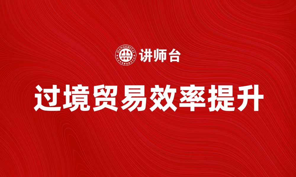 文章过境贸易的机遇与挑战：如何提升效率与收益的缩略图