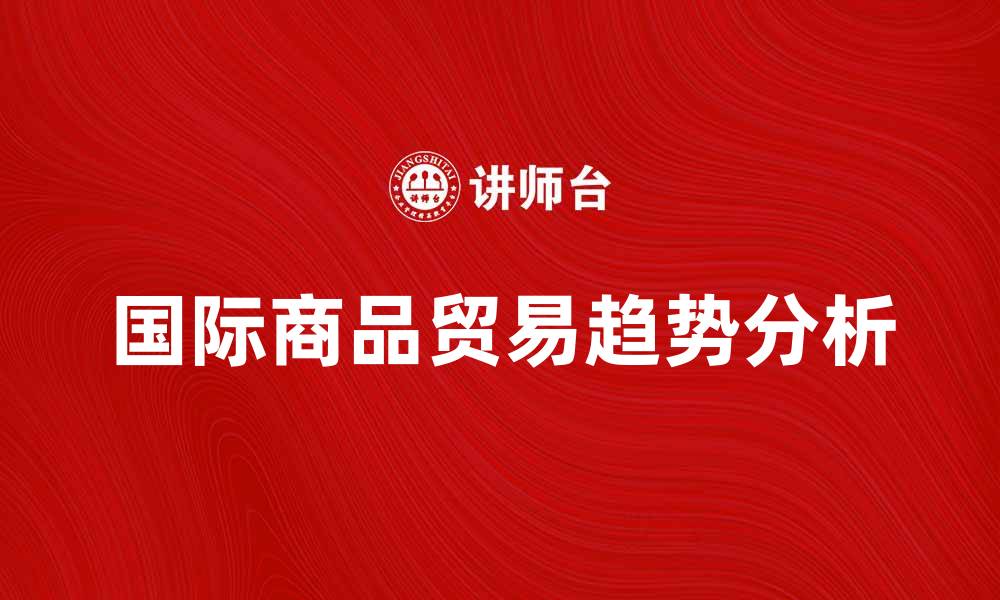 文章国际商品贸易的发展与未来趋势解析的缩略图