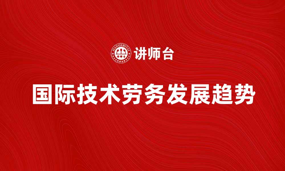 文章国际技术劳务在全球市场中的重要性与发展趋势的缩略图