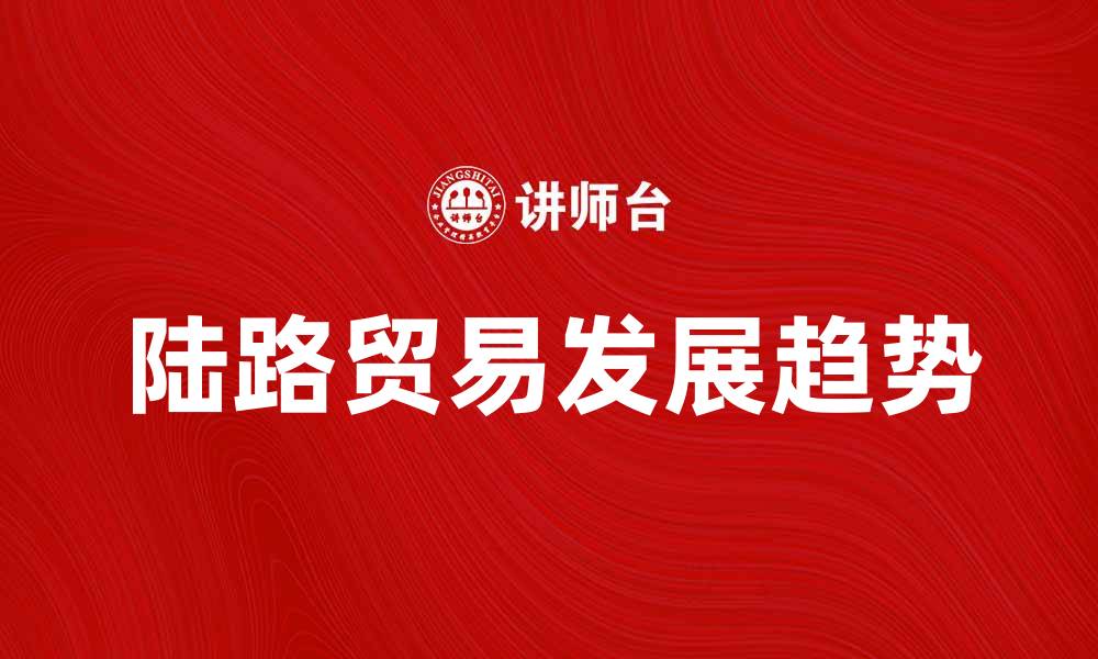 文章陆路贸易的兴起与未来发展趋势分析的缩略图