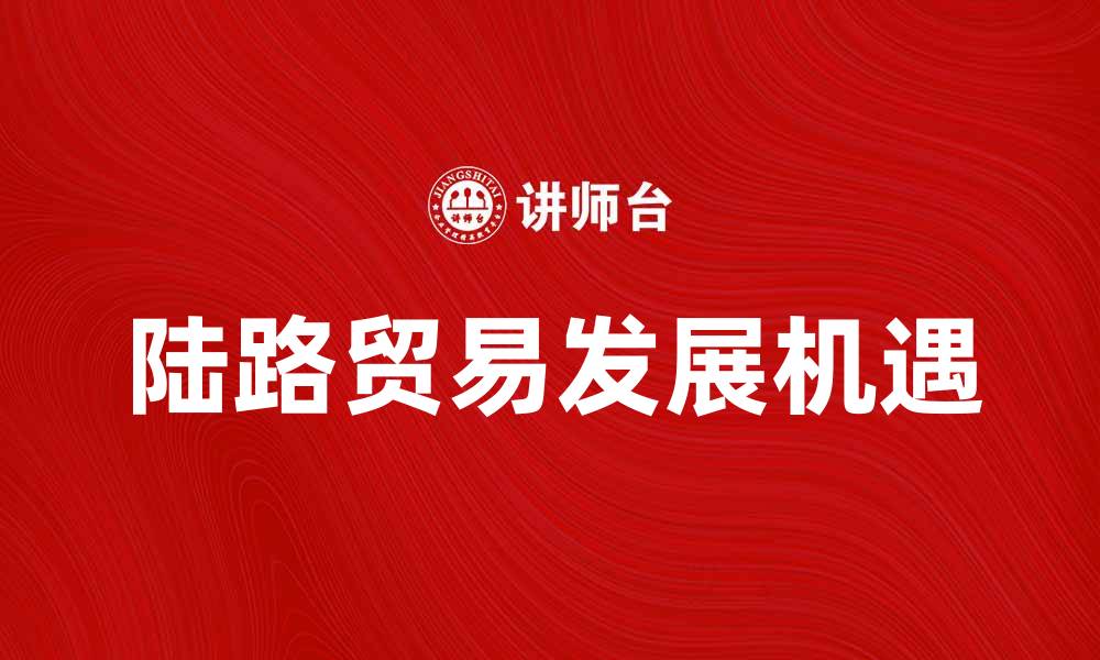 文章陆路贸易如何推动经济增长与发展新机遇的缩略图