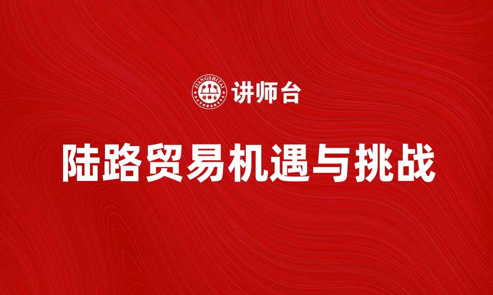 文章陆路贸易的机遇与挑战：如何把握市场新动向的缩略图