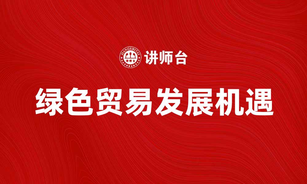 文章探索绿色贸易的未来发展与机遇分析的缩略图
