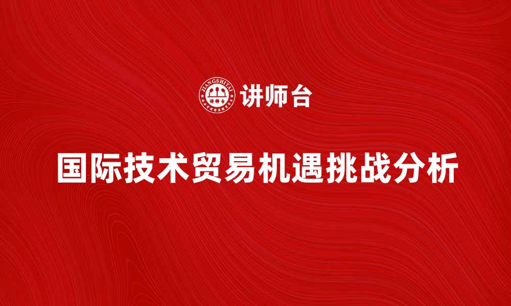 文章国际技术贸易的机遇与挑战分析的缩略图