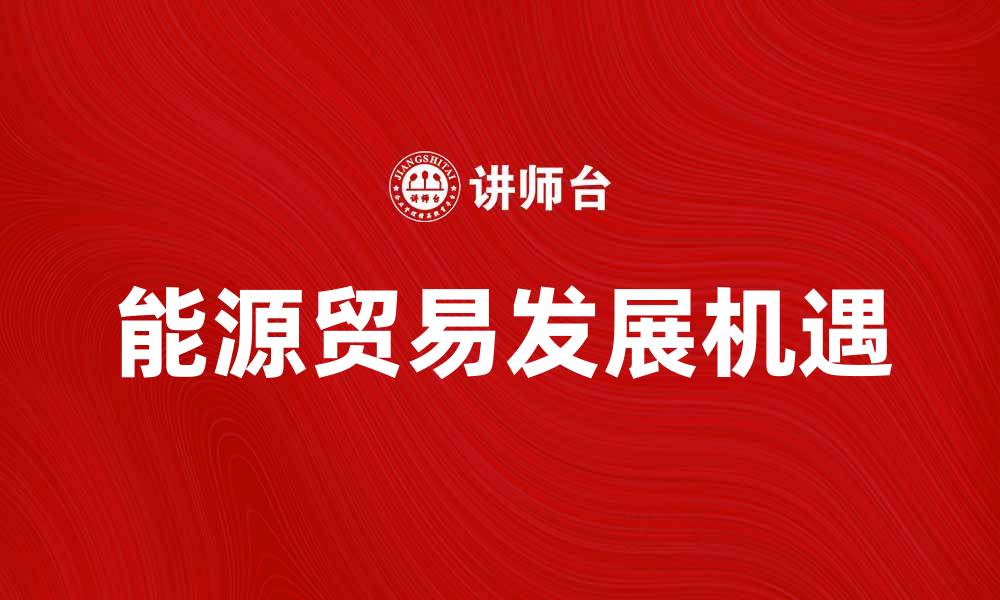 文章探索能源贸易的未来趋势与发展机遇的缩略图