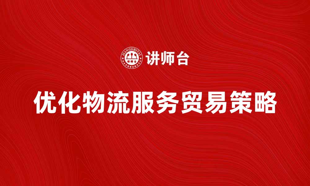 文章优化物流服务贸易，提升企业竞争力的关键策略的缩略图