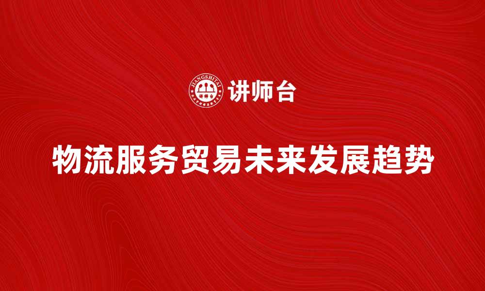 文章探索物流服务贸易的未来发展趋势与挑战的缩略图