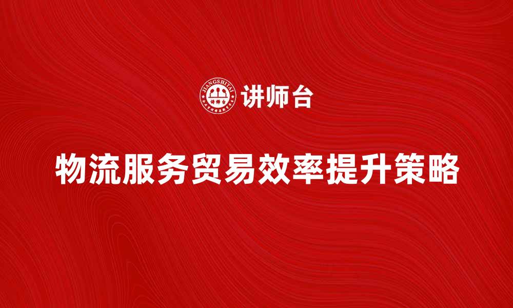 文章提升物流服务贸易效率的关键策略分析的缩略图