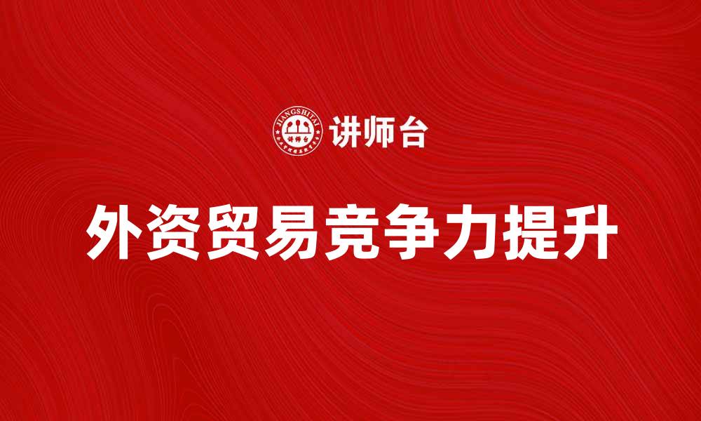 文章外资贸易的机遇与挑战：如何提升竞争力的缩略图
