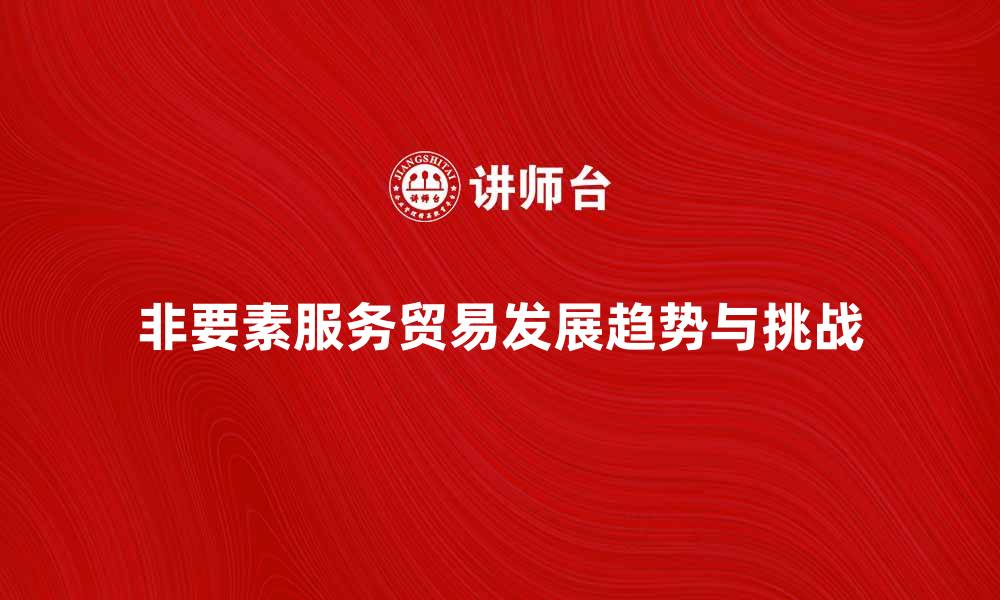 文章探索非要素服务贸易的未来发展趋势与挑战的缩略图