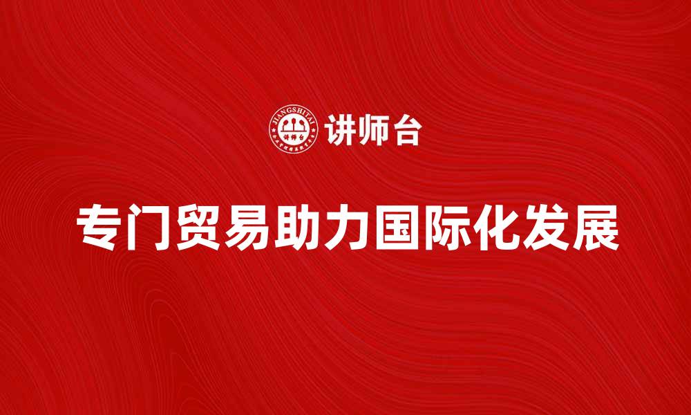 文章专门贸易如何助力企业国际化发展与竞争优势的缩略图