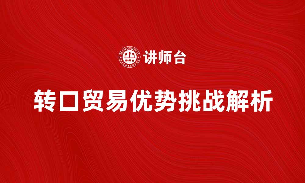 文章转口贸易的优势与挑战解析，助力国际市场发展的缩略图