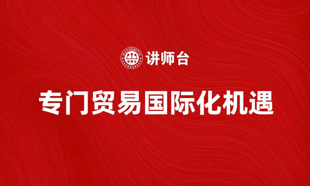 文章专门贸易助力企业国际化发展的新机遇的缩略图