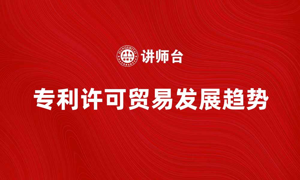 文章专利许可贸易的未来发展趋势与挑战分析的缩略图