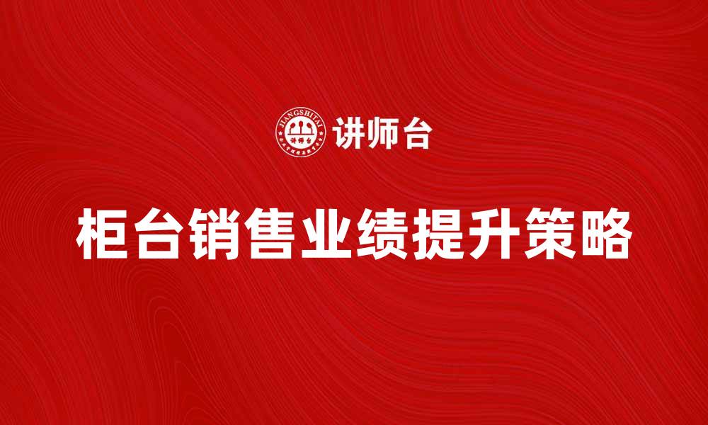 文章提升柜台销售业绩的有效策略与技巧的缩略图