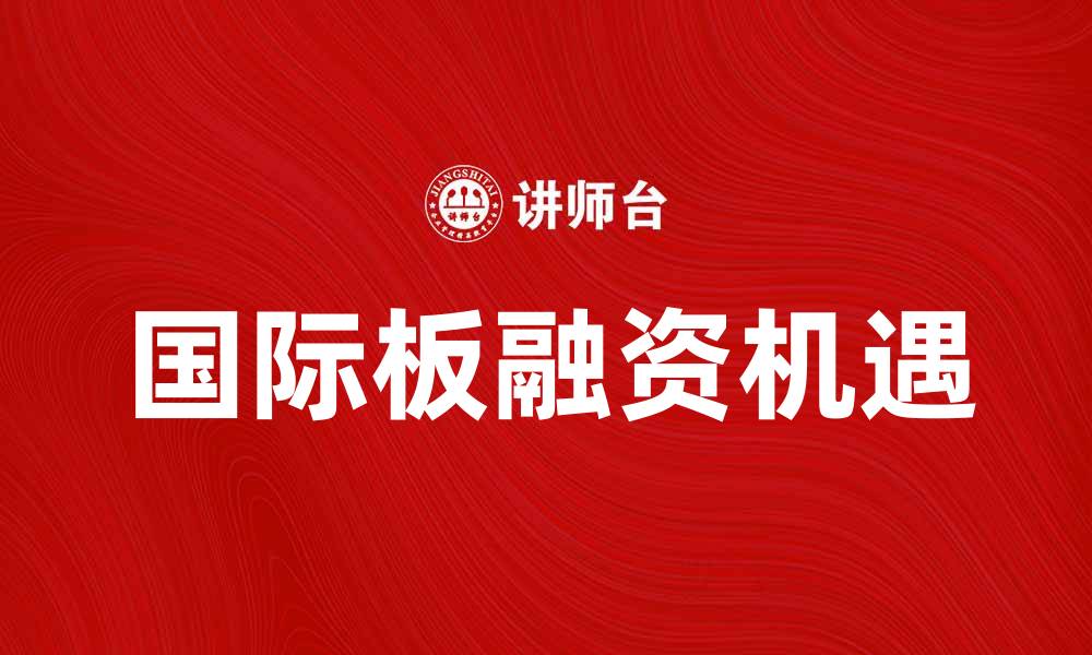 文章国际板助力企业融资新机遇与发展趋势的缩略图