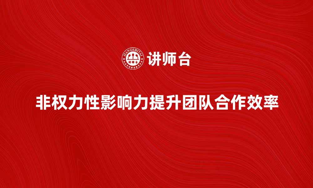 文章如何运用非权力性影响力提升团队合作效率的缩略图