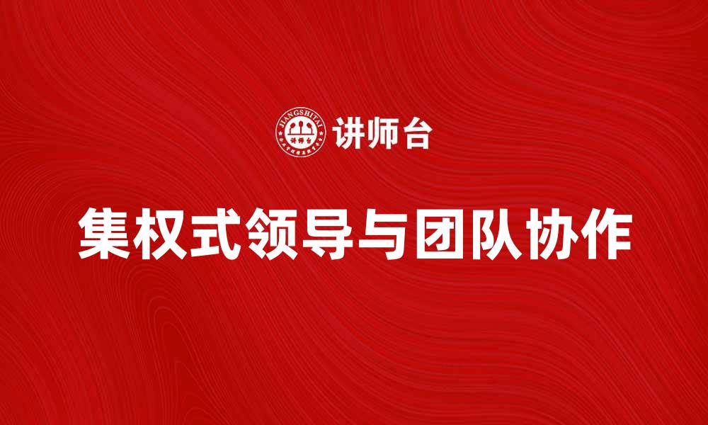 文章集权式领导者如何塑造团队高效协作与决策能力的缩略图
