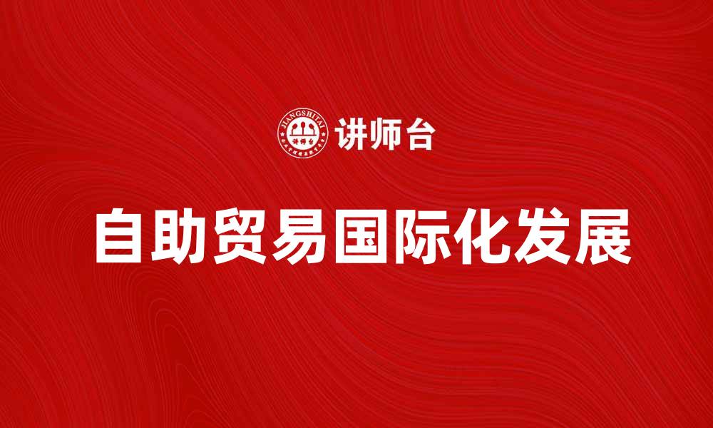 文章自助贸易如何助力小微企业国际化发展的缩略图
